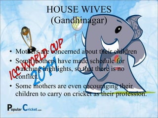 HOUSE WIVES (Gandhinagar) Mothers are concerned about their children Some mothers have made schedule for watching highlights, so that there is no conflict. Some mothers are even encouraging their children to carry on cricket as their profession. 