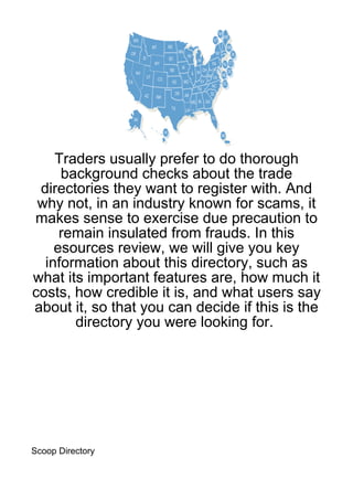 Traders usually prefer to do thorough
     background checks about the trade
 directories they want to register with. And
 why not, in an industry known for scams, it
makes sense to exercise due precaution to
     remain insulated from frauds. In this
    esources review, we will give you key
  information about this directory, such as
what its important features are, how much it
costs, how credible it is, and what users say
about it, so that you can decide if this is the
       directory you were looking for.




Scoop Directory
 