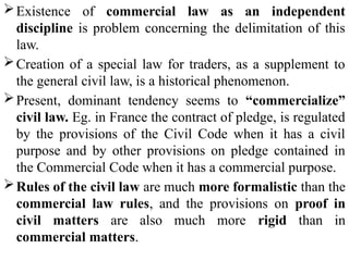 Existence of commercial law as an independent
discipline is problem concerning the delimitation of this
law.
Creation of a special law for traders, as a supplement to
the general civil law, is a historical phenomenon.
Present, dominant tendency seems to “commercialize”
civil law. Eg. in France the contract of pledge, is regulated
by the provisions of the Civil Code when it has a civil
purpose and by other provisions on pledge contained in
the Commercial Code when it has a commercial purpose.
Rules of the civil law are much more formalistic than the
commercial law rules, and the provisions on proof in
civil matters are also much more rigid than in
commercial matters.
 