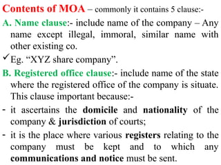 Contents of MOA – commonly it contains 5 clause:-
A. Name clause:- include name of the company – Any
name except illegal, immoral, similar name with
other existing co.
Eg. “XYZ share company”.
B. Registered office clause:- include name of the state
where the registered office of the company is situate.
This clause important because:-
- it ascertains the domicile and nationality of the
company & jurisdiction of courts;
- it is the place where various registers relating to the
company must be kept and to which any
communications and notice must be sent.
 