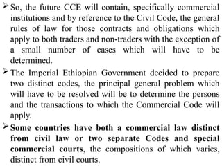 So, the future CCE will contain, specifically commercial
institutions and by reference to the Civil Code, the general
rules of law for those contracts and obligations which
apply to both traders and non-traders with the exception of
a small number of cases which will have to be
determined.
The Imperial Ethiopian Government decided to prepare
two distinct codes, the principal general problem which
will have to be resolved will be to determine the persons
and the transactions to which the Commercial Code will
apply.
Some countries have both a commercial law distinct
from civil law or two separate Codes and special
commercial courts, the compositions of which varies,
distinct from civil courts.
 