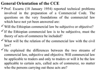 General Orientation of the CCE
Prof. Escarra (18 January 1954) reported technical problems
involved in the preparation of a Commercial Code. The
questions on the very foundations of the commercial law
which have not yet been answered are:
Will the Ethiopian commercial law be subjective or objective?
If the Ethiopian commercial law is to be subjective, must the
theory of acts of commerce be included?
What will be the relation of the commercial law with the civil
law?
He explained the differences between the two streams of
commercial law, subjective and objective. Will commercial law
be applicable to traders and only to traders or will it be the law
applicable to certain acts, called acts of commerce, no matter
who the persons carrying out these acts are?
 