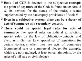 Book I of CCE is devoted to the subjective concept:
the point of departure of the Code is found under Arts. 5
& 10 -devoted for the status of the trader, a status
supplemented by the bankruptcy provisions of Book V.
Even in a subjective system, there can be a theory of
acts of commerce as a secondary concept.
There could be special legal rules for acts of
commerce like special rules on judicial jurisdiction,
special rules on the law of obligation/contracts, and
even, as in German Law, special set of regulations for
certain contracts when they are acts of commerce
(commercial sale or commercial pledge, for example,
which are not regulated, at least on certain points, by the
rules of civil sale or civil pledge).
 