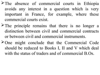The absence of commercial courts in Ethiopia
avoids any interest in a question which is very
important in France, for example, where these
commercial courts exist.
The principle remains that there is no longer a
distinction between civil and commercial contracts
or between civil and commercial instruments.
One might conclude that the Commercial Code
should be reduced to Books I, II and V which deal
with the status of traders and of commercial B.Os.
 