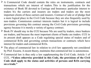  A Commercial Code should contain the rules on instruments, contracts and
transactions which are interest of traders. This is the justification for the
existence of Book III devoted to Carriage and Insurance: particular interest to
traders b/c the carriers and insurers are traders and traders are the most
important clients of these carriers and insurers. Contract of sale or of pledge find
a more logical place in the Civil Code because they are also frequently used by
non–traders. Commission contract interests traders but it is logical to include
provisions governing this contract among the Civil Code provisions governing
agency because it is merely a variety of agency contract.
 Book IV should stay in the CCE because NIs are used by traders, since bankers
are traders, and because the most important clients of banks are traders. CCE in
its present draft appears as a Code regulating special status of traders and of
commercial B.Os and governing certain transactions or contracts which have
interest for traders and commercial B.Os.
 The place of commercial law in relation to civil law apparently not considered
by Prof. Escarra. A recent theory, maintains that commercial law is autonomous.
 Commercial law is thus only a law supplementing the Civil Code. Article 1 of
CCE, -“Unless otherwise provided in this Code, the provisions of the Civil
Code shall apply to the status and activities of persons and B.Os carrying
on a trade.”
 