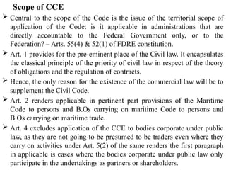 Scope of CCE
 Central to the scope of the Code is the issue of the territorial scope of
application of the Code: is it applicable in administrations that are
directly accountable to the Federal Government only, or to the
Federation? – Arts. 55(4) & 52(1) of FDRE constitution.
 Art. 1 provides for the pre-eminent place of the Civil law. It encapsulates
the classical principle of the priority of civil law in respect of the theory
of obligations and the regulation of contracts.
 Hence, the only reason for the existence of the commercial law will be to
supplement the Civil Code.
 Art. 2 renders applicable in pertinent part provisions of the Maritime
Code to persons and B.Os carrying on maritime Code to persons and
B.Os carrying on maritime trade.
 Art. 4 excludes application of the CCE to bodies corporate under public
law, as they are not going to be presumed to be traders even where they
carry on activities under Art. 5(2) of the same renders the first paragraph
in applicable is cases where the bodies corporate under public law only
participate in the undertakings as partners or shareholders.
 