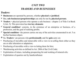 UNIT TWO
TRADERS AND BUSINESSES
Traders:
 Businesses are operated by persons, whether physical or juridical.
 But, sole businesses/proprietorships can only be run by physical persons.
 Traders = physical persons who operate a sole business - chapter 2 of Title I in Book
I (Art. 5). This provision has two key elements:
 General condition= consists, in the existence of an enterprise or business, of a
profession, and the goal of realizing profits.
 Special condition= the person carries out any of the activities enumerated in art. 5 as
his/her business object.
 So, Traders= are persons who professionally and for gain carry on:
• Purchasing of movables and immovable with a view to re-selling them either as they
are or after alteration or adaptation;
• Purchasing of movables with a view to letting them for hire;
• Warehousing activities as defined in Art. 2806 of the Civil Code;
• Exploitation of mines, including prospecting for and working of mineral oils;
• Exploitation of quarries not by handicraftsmen
 