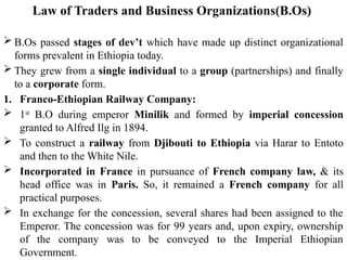 Law of Traders and Business Organizations(B.Os)
 B.Os passed stages of dev’t which have made up distinct organizational
forms prevalent in Ethiopia today.
 They grew from a single individual to a group (partnerships) and finally
to a corporate form.
1. Franco-Ethiopian Railway Company:
 1st
B.O during emperor Minilik and formed by imperial concession
granted to Alfred Ilg in 1894.
 To construct a railway from Djibouti to Ethiopia via Harar to Entoto
and then to the White Nile.
 Incorporated in France in pursuance of French company law, & its
head office was in Paris. So, it remained a French company for all
practical purposes.
 In exchange for the concession, several shares had been assigned to the
Emperor. The concession was for 99 years and, upon expiry, ownership
of the company was to be conveyed to the Imperial Ethiopian
Government.
 
