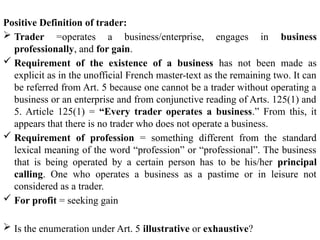 Positive Definition of trader:
 Trader =operates a business/enterprise, engages in business
professionally, and for gain.
 Requirement of the existence of a business has not been made as
explicit as in the unofficial French master-text as the remaining two. It can
be referred from Art. 5 because one cannot be a trader without operating a
business or an enterprise and from conjunctive reading of Arts. 125(1) and
5. Article 125(1) = “Every trader operates a business.” From this, it
appears that there is no trader who does not operate a business.
 Requirement of profession = something different from the standard
lexical meaning of the word “profession” or “professional”. The business
that is being operated by a certain person has to be his/her principal
calling. One who operates a business as a pastime or in leisure not
considered as a trader.
 For profit = seeking gain
 Is the enumeration under Art. 5 illustrative or exhaustive?
 