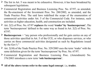  The list in Art. 5 was meant to be exhaustive. However, it has been broadened by
subsequent legislations.
 Commercial Registration and Business Licensing Proc. No. 67/97, as amended,
the Re-enactment of the Investment Proc. No. 280/2002, as amended, and the
Trade Practice Proc. The said laws redefined the scope of the enumeration of
commercial activities under Art. 5 of the Commercial Code. For instance, such
activities as higher education, health, and construction are included.
 Art. 2(2) of Proc. No. 67/97 replaces the word ‘trader’ by ‘businessperson’. The
term ‘businessperson’ defined in the same way as found in Art. 2(2) of Proc. No.
67/97.
 Businessperson = “any person who professionally and for gain carries on any of
those activities specified in Art. 5 of the CCE, or who dispenses services, or who
carries on those commercial activities designated as such by Regulations issued
by the Gov’t.”
 Art. 2(10) of the Trade Practice Proc. No. 329/2003 uses the term ‘trader’ with the
same definition given for the term ‘businessperson’ by Proc. No. 67/97.
 Commercial Registration and Business Licensing Proc. (Amendment) No.
376/2003 introduces a new term ‘sole businessperson’.
 All of the above terms refer to the same legal concept. i.e, trader.
 