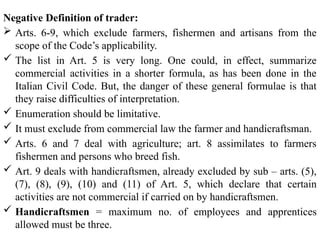 Negative Definition of trader:
 Arts. 6-9, which exclude farmers, fishermen and artisans from the
scope of the Code’s applicability.
 The list in Art. 5 is very long. One could, in effect, summarize
commercial activities in a shorter formula, as has been done in the
Italian Civil Code. But, the danger of these general formulae is that
they raise difficulties of interpretation.
 Enumeration should be limitative.
 It must exclude from commercial law the farmer and handicraftsman.
 Arts. 6 and 7 deal with agriculture; art. 8 assimilates to farmers
fishermen and persons who breed fish.
 Art. 9 deals with handicraftsmen, already excluded by sub – arts. (5),
(7), (8), (9), (10) and (11) of Art. 5, which declare that certain
activities are not commercial if carried on by handicraftsmen.
 Handicraftsmen = maximum no. of employees and apprentices
allowed must be three.
 