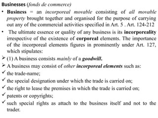 Businesses (fonds de commerce)
• Business = an incorporeal movable consisting of all movable
property brought together and organised for the purpose of carrying
out any of the commercial activities specified in Art. 5 . Art. 124-212
• The ultimate essence or quality of any business is its incorporeality
irrespective of the existence of corporeal elements. The importance
of the incorporeal elements figures in prominently under Art. 127,
which stipulates:
 (1) A business consists mainly of a goodwill.
 A business may consist of other incorporeal elements such as:
 the trade-name;
 the special designation under which the trade is carried on;
 the right to lease the premises in which the trade is carried on;
 patents or copyrights;
 such special rights as attach to the business itself and not to the
trader.
 