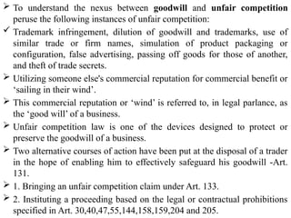  To understand the nexus between goodwill and unfair competition
peruse the following instances of unfair competition:
 Trademark infringement, dilution of goodwill and trademarks, use of
similar trade or firm names, simulation of product packaging or
configuration, false advertising, passing off goods for those of another,
and theft of trade secrets.
 Utilizing someone else's commercial reputation for commercial benefit or
‘sailing in their wind’.
 This commercial reputation or ‘wind’ is referred to, in legal parlance, as
the ‘good will’ of a business.
 Unfair competition law is one of the devices designed to protect or
preserve the goodwill of a business.
 Two alternative courses of action have been put at the disposal of a trader
in the hope of enabling him to effectively safeguard his goodwill -Art.
131.
 1. Bringing an unfair competition claim under Art. 133.
 2. Instituting a proceeding based on the legal or contractual prohibitions
specified in Art. 30,40,47,55,144,158,159,204 and 205.
 
