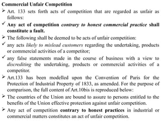 Commercial Unfair Competition
 Art. 133 sets forth acts of competition that are regarded as unfair as
follows:
 Any act of competition contrary to honest commercial practice shall
constitute a fault.
 The following shall be deemed to be acts of unfair competition:
 any acts likely to mislead customers regarding the undertaking, products
or commercial activities of a competitor;
 any false statements made in the course of business with a view to
discrediting the undertaking, products or commercial activities of a
competitor.
 Art.133 has been modelled upon the Convention of Paris for the
Protection of Industrial Property of 1833, as amended. For the purpose of
comparison, the full content of Art.10bis is reproduced below:
 The countries of the Union are bound to assure to persons entitled to the
benefits of the Union effective protection against unfair competition.
 Any act of competition contrary to honest practices in industrial or
commercial matters constitutes an act of unfair competition.
 