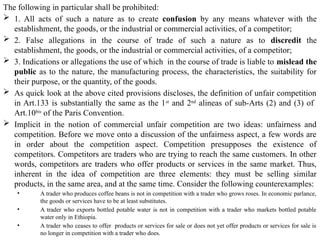 The following in particular shall be prohibited:
 1. All acts of such a nature as to create confusion by any means whatever with the
establishment, the goods, or the industrial or commercial activities, of a competitor;
 2. False allegations in the course of trade of such a nature as to discredit the
establishment, the goods, or the industrial or commercial activities, of a competitor;
 3. Indications or allegations the use of which in the course of trade is liable to mislead the
public as to the nature, the manufacturing process, the characteristics, the suitability for
their purpose, or the quantity, of the goods.
 As quick look at the above cited provisions discloses, the definition of unfair competition
in Art.133 is substantially the same as the 1st
and 2nd
alineas of sub-Arts (2) and (3) of
Art.10bis
of the Paris Convention.
 Implicit in the notion of commercial unfair competition are two ideas: unfairness and
competition. Before we move onto a discussion of the unfairness aspect, a few words are
in order about the competition aspect. Competition presupposes the existence of
competitors. Competitors are traders who are trying to reach the same customers. In other
words, competitors are traders who offer products or services in the same market. Thus,
inherent in the idea of competition are three elements: they must be selling similar
products, in the same area, and at the same time. Consider the following counterexamples:
• A trader who produces coffee beans is not in competition with a trader who grows roses. In economic parlance,
the goods or services have to be at least substitutes.
• A trader who exports bottled potable water is not in competition with a trader who markets bottled potable
water only in Ethiopia.
• A trader who ceases to offer products or services for sale or does not yet offer products or services for sale is
no longer in competition with a trader who does.
 