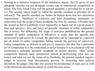 • Turning to a tentative treatment of the unfairness aspect, Art.133 gives us two
standards whereby we can designate certain acts of commercial competition as
unfair. The first, which I may call the general standard, is provided for in sub-art.
(1). The second, which might be called the specific standard, is provided for in
sub-art(2). The specific standard can further be broken down into two alternative
requirements: likelihood of confusion and false discrediting statements. In
connection with the scope of these standards, the first, by contrast, is broader than
the second in that it is difficult, if not impossible, to figure out, at a given point in
time and space(i.e., now and here), all possible situations of unfair competition
that it covers. Put differently, the scope of activities prohibited by the general
standard of unfair competition in sub-art.(1) is wider than the specific acts
mentioned in sub-art.(2).As a result, this provision can be construed as a catch-all
for all forms of unfair competition falling outside the purview of sub-art.(2).
Unfair competition, as defined in sub-art.(1), expresses the idea that a particular
act of competition is to be condemned as unfair because it is inconsistent with the
community’s currently accepted standards of honest practice. Thus, unfair
competition depends upon commercial custom in determining what acts are
honest and what are not. By virtue of its flexibility, the general standard requires
judges to exercise their discretionary powers. In exercising their judicial
discretion, the judges must take into account the peculiarities of each case as well
as the historical and cultural context in which the case arises.
 