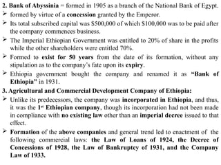 2. Bank of Abyssinia = formed in 1905 as a branch of the National Bank of Egypt.
 formed by virtue of a concession granted by the Emperor.
 Its total subscribed capital was $500,000 of which $100,000 was to be paid after
the company commences business.
 The Imperial Ethiopian Government was entitled to 20% of share in the profits
while the other shareholders were entitled 70%.
 Formed to exist for 50 years from the date of its formation, without any
stipulation as to the company’s fate upon its expiry.
 Ethiopia government bought the company and renamed it as “Bank of
Ethiopia” in 1931.
3. Agricultural and Commercial Development Company of Ethiopia:
 Unlike its predecessors, the company was incorporated in Ethiopia, and thus,
it was the 1st
Ethiopian company, though its incorporation had not been made
in compliance with no existing law other than an imperial decree issued to that
effect.
 Formation of the above companies and general trend led to enactment of the
following commercial laws: the Law of Loans of 1924, the Decree of
Concessions of 1928, the Law of Bankruptcy of 1931, and the Company
Law of 1933.
 