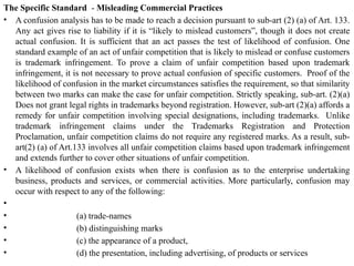 The Specific Standard - Misleading Commercial Practices
• A confusion analysis has to be made to reach a decision pursuant to sub-art (2) (a) of Art. 133.
Any act gives rise to liability if it is “likely to mislead customers”, though it does not create
actual confusion. It is sufficient that an act passes the test of likelihood of confusion. One
standard example of an act of unfair competition that is likely to mislead or confuse customers
is trademark infringement. To prove a claim of unfair competition based upon trademark
infringement, it is not necessary to prove actual confusion of specific customers. Proof of the
likelihood of confusion in the market circumstances satisfies the requirement, so that similarity
between two marks can make the case for unfair competition. Strictly speaking, sub-art. (2)(a)
Does not grant legal rights in trademarks beyond registration. However, sub-art (2)(a) affords a
remedy for unfair competition involving special designations, including trademarks. Unlike
trademark infringement claims under the Trademarks Registration and Protection
Proclamation, unfair competition claims do not require any registered marks. As a result, sub-
art(2) (a) of Art.133 involves all unfair competition claims based upon trademark infringement
and extends further to cover other situations of unfair competition.
• A likelihood of confusion exists when there is confusion as to the enterprise undertaking
business, products and services, or commercial activities. More particularly, confusion may
occur with respect to any of the following:
•
• (a) trade-names
• (b) distinguishing marks
• (c) the appearance of a product,
• (d) the presentation, including advertising, of products or services
 