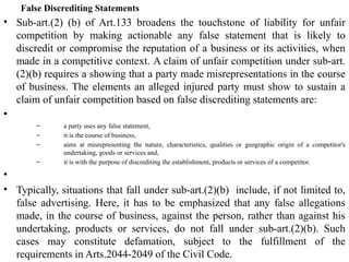 False Discrediting Statements
• Sub-art.(2) (b) of Art.133 broadens the touchstone of liability for unfair
competition by making actionable any false statement that is likely to
discredit or compromise the reputation of a business or its activities, when
made in a competitive context. A claim of unfair competition under sub-art.
(2)(b) requires a showing that a party made misrepresentations in the course
of business. The elements an alleged injured party must show to sustain a
claim of unfair competition based on false discrediting statements are:
•
– a party uses any false statement,
– it is the course of business,
– aims at misrepresenting the nature, characteristics, qualities or geographic origin of a competitor's
undertaking, goods or services and,
– it is with the purpose of discrediting the establishment, products or services of a competitor.
•
• Typically, situations that fall under sub-art.(2)(b) include, if not limited to,
false advertising. Here, it has to be emphasized that any false allegations
made, in the course of business, against the person, rather than against his
undertaking, products or services, do not fall under sub-art.(2)(b). Such
cases may constitute defamation, subject to the fulfillment of the
requirements in Arts.2044-2049 of the Civil Code.
 
