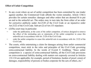Effect of Unfair Competition
• In any event where an act of unfair competition has been committed by one trader
against another, the Commercial Code affords the victim remedies. Article 134(1)
provides for certain remedies: damages and other orders that are deemed fit to put
an end to the unlawful act. The orders may in turn take the form either of an order
for corrective publicity under Art.2120 of the Civil Code or an injunctive order
Art.2122 of the Civil Code. Sub-art (2) of Art.133 stipulates:
• (2)The court may in particular:
– order the publication, at the costs of the unfair competitor, of notices designed to remove
the effect of the misleading acts or statements of the unfair competitor to cease this
unlawful acts in accordance with Art. 2120 of the Civil Code.
– order the unfair competitor to cease this unlawful acts in accordance with Art. 2122 of the
Civil Code.
• The courts, while entertaining a claim for damages arising from unfair commercial
competition, must stick to the rules and principles of the Civil Code governing
extra-contractual liability. In the words of Everett F. Goldberg: “Since unfair
competition is a species of extra-contractual liability, all the Civil Code provisions
on extra-contractual liability dealing with matters not expressly covered in Articles
132-134 are applicable; for example, period of limitation, burden of proof, extent of
damages, responsibility of persons or bodies corporate for the acts of others, etc.”
 