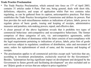 Trade Practice Proclamation
• The Trade Practice Proclamation, which entered into force on 17th
of April 2003,
contains 31 articles under 4 Parts. Part one, being general, deals with short title,
definitions, objective, and scope of application whilst Part two contains rules
regulating, as can be gathered from its caption, anticompetitive practices. Part three
establishes the Trade Practice Investigation Commission and defines its powers. Part
four provides for such miscellaneous matters as indications of prices, labels, power to
regulate prices of basic goods, issuing and keeping of receipts, administrative
measures and penalties, rule-making powers, repeal, and effective date.
• A closer perusal of the above legislation reveals that it prohibits two types of
commercial behaviour: anti-competitive and no-competitive behaviours. The former
comprises of three categories of acts, viz. anti-competitive agreements, unfair
competition, and abuse of dominance while the latter consists of non-compliance with
the legal requirements pertaining to indications of prices, labels, price lists of goods
and services subject to regulation; conditions of distribution, sales and movement of
same; orders for replenishment of stock of same; and the issuance and keeping of
receipts.
• The proclamation applies to all commercial activities except such “activities that are,
according to investment proclamation, exclusively reserved for the Government.”
Besides, “[e]nterprises having significant impact on development and designed by the
Government to fasten growth and facilitating development” are also excluded and so
are “[b]asic goods or sevices that are subject to price regulation.”
 