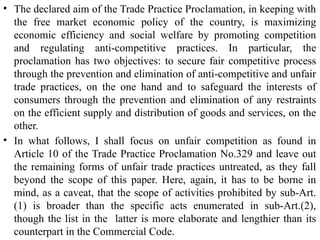 • The declared aim of the Trade Practice Proclamation, in keeping with
the free market economic policy of the country, is maximizing
economic efficiency and social welfare by promoting competition
and regulating anti-competitive practices. In particular, the
proclamation has two objectives: to secure fair competitive process
through the prevention and elimination of anti-competitive and unfair
trade practices, on the one hand and to safeguard the interests of
consumers through the prevention and elimination of any restraints
on the efficient supply and distribution of goods and services, on the
other.
• In what follows, I shall focus on unfair competition as found in
Article 10 of the Trade Practice Proclamation No.329 and leave out
the remaining forms of unfair trade practices untreated, as they fall
beyond the scope of this paper. Here, again, it has to be borne in
mind, as a caveat, that the scope of activities prohibited by sub-Art.
(1) is broader than the specific acts enumerated in sub-Art.(2),
though the list in the latter is more elaborate and lengthier than its
counterpart in the Commercial Code.
 