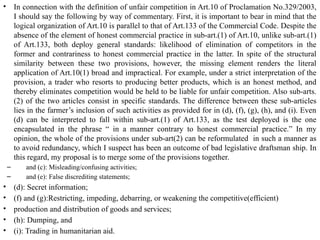 • In connection with the definition of unfair competition in Art.10 of Proclamation No.329/2003,
I should say the following by way of commentary. First, it is important to bear in mind that the
logical organization of Art.10 is parallel to that of Art.133 of the Commercial Code. Despite the
absence of the element of honest commercial practice in sub-art.(1) of Art.10, unlike sub-art.(1)
of Art.133, both deploy general standards: likelihood of elimination of competitors in the
former and contrariness to honest commercial practice in the latter. In spite of the structural
similarity between these two provisions, however, the missing element renders the literal
application of Art.10(1) broad and impractical. For example, under a strict interpretation of the
provision, a trader who resorts to producing better products, which is an honest method, and
thereby eliminates competition would be held to be liable for unfair competition. Also sub-arts.
(2) of the two articles consist in specific standards. The difference between these sub-articles
lies in the farmer’s inclusion of such activities as provided for in (d), (f), (g), (h), and (i). Even
(d) can be interpreted to fall within sub-art.(1) of Art.133, as the test deployed is the one
encapsulated in the phrase “ in a manner contrary to honest commercial practice.” In my
opinion, the whole of the provisions under sub-art(2) can be reformulated in such a manner as
to avoid redundancy, which I suspect has been an outcome of bad legislative draftsman ship. In
this regard, my proposal is to merge some of the provisions together.
– and (c): Misleading/confusing activities;
– and (e): False discrediting statements;
• (d): Secret information;
• (f) and (g):Restricting, impeding, debarring, or weakening the competitive(efficient)
• production and distribution of goods and services;
• (h): Dumping, and
• (i): Trading in humanitarian aid.
 