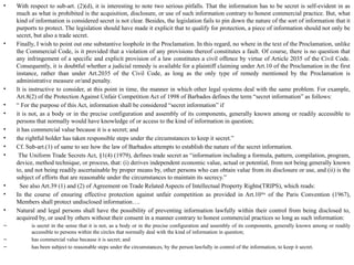 • With respect to sub-art. (2)(d), it is interesting to note two serious pitfalls. That the information has to be secret is self-evident in as
much as what is prohibited is the acquisition, disclosure, or use of such information contrary to honest commercial practice. But, what
kind of information is considered secret is not clear. Besides, the legislation fails to pin down the nature of the sort of information that it
purports to protect. The legislation should have made it explicit that to qualify for protection, a piece of information should not only be
secret, but also a trade secret.
• Finally, I wish to point out one substantive loophole in the Proclamation. In this regard, no where in the text of the Proclamation, unlike
the Commercial Code, is it provided that a violation of any provisions thereof constitutes a fault. Of course, there is no question that
any infringement of a specific and explicit provision of a law constitutes a civil offence by virtue of Article 2035 of the Civil Code.
Consequently, it is doubtful whether a judicial remedy is available for a plaintiff claiming under Art.10 of the Proclamation in the first
instance, rather than under Art.2035 of the Civil Code, as long as the only type of remedy mentioned by the Proclamation is
administrative measure or/and penalty.
• It is instructive to consider, at this point in time, the manner in which other legal systems deal with the same problem. For example,
Art.8(2) of the Protection Against Unfair Competition Act of 1998 of Barbados defines the term “secret information” as follows:
• “ For the purpose of this Act, information shall be considered “secret information” if
• it is not, as a body or in the precise configuration and assembly of its components, generally known among or readily accessible to
persons that normally would have knowledge of or access to the kind of information in question;
• it has commercial value because it is a secret; and
• the rightful holder has taken responsible steps under the circumstances to keep it secret.”
• Cf. Sub-art.(1) of same to see how the law of Barbados attempts to establish the nature of the secret information.
• The Uniform Trade Secrets Act, §1(4) (1979), defines trade secret as “information including a formula, pattern, compilation, program,
device, method technique, or process, that: (i) derives independent economic value, actual or potential, from not being generally known
to, and not being readily ascertainable by proper means by, other persons who can obtain value from its disclosure or use, and (ii) is the
subject of efforts that are reasonable under the circumstances to maintain its secrecy.”
• See also Art.39 (1) and (2) of Agreement on Trade Related Aspects of Intellectual Property Rights(TRIPS), which reads:
• In the course of ensuring effective protection against unfair competition as provided in Art.10bis
of the Paris Convention (1967),
Members shall protect undisclosed information….
• Natural and legal persons shall have the possibility of preventing information lawfully within their control from being disclosed to,
acquired by, or used by others without their consent in a manner contrary to honest commercial practices so long as such information:
– is secret in the sense that it is not, as a body or in the precise configuration and assembly of its components, generally known among or readily
accessible to persons within the circles that normally deal with the kind of information in question;
– has commercial value because it is secret; and
– has been subject to reasonable steps under the circumstances, by the person lawfully in control of the information, to keep it secret.
 