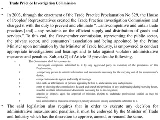 Trade Practice Investigation Commission
•
• In 2003, through the enactment of the Trade Practice Proclamation No.329, the House
of Peoples’ Representatives created the Trade Practice Investigation Commission and
charged it with the duty to prevent and eliminate “…anti-competitive and unfair trade
practices [and]…any restraints on the efficient supply and distribution of goods and
services.” To this end, the five-member commission, representing the public sector,
the private sector, and consumers’ association and being appointed by the Prime
Minister upon nomination by the Minister of Trade Industry, is empowered to conduct
appropriate investigations and hearings and to take against violators administrative
measures and penalties. Sub-art.(2) of Article 15 provides the following.
– The Commission shall have powers to:
» investigate complaints submitted to it by any aggrieved party in violation of the provisions of this
Proclamation;
» compel any person to submit information and documents necessary for the carrying out of the commission’s
duties;
» compel witnesses to appear and testify at hearings;
» take oaths or affirmations of persons appearing before it, and examine any such persons;
» enter by showing the commission’s Id card and search the premises of any undertaking during working hours,
in order to obtain information or documents necessary for its investigation;
» appoint or employ, upon the approval of minister, experts to undertake professional studies as may be
necessary;
» take administrative measures or/and give penalty decisions on any complaints submitted to it.
• The said legislation also requires that in order to execute any decision for
administrative measures and penalties, it must be endorsed by the Minister of Trade
and Industry which has the discretion to approve, amend, or remand the same.
 