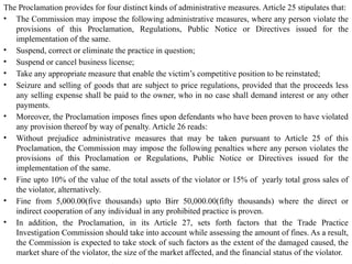 The Proclamation provides for four distinct kinds of administrative measures. Article 25 stipulates that:
• The Commission may impose the following administrative measures, where any person violate the
provisions of this Proclamation, Regulations, Public Notice or Directives issued for the
implementation of the same.
• Suspend, correct or eliminate the practice in question;
• Suspend or cancel business license;
• Take any appropriate measure that enable the victim’s competitive position to be reinstated;
• Seizure and selling of goods that are subject to price regulations, provided that the proceeds less
any selling expense shall be paid to the owner, who in no case shall demand interest or any other
payments.
• Moreover, the Proclamation imposes fines upon defendants who have been proven to have violated
any provision thereof by way of penalty. Article 26 reads:
• Without prejudice administrative measures that may be taken pursuant to Article 25 of this
Proclamation, the Commission may impose the following penalties where any person violates the
provisions of this Proclamation or Regulations, Public Notice or Directives issued for the
implementation of the same.
• Fine upto 10% of the value of the total assets of the violator or 15% of yearly total gross sales of
the violator, alternatively.
• Fine from 5,000.00(five thousands) upto Birr 50,000.00(fifty thousands) where the direct or
indirect cooperation of any individual in any prohibited practice is proven.
• In addition, the Proclamation, in its Article 27, sets forth factors that the Trade Practice
Investigation Commission should take into account while assessing the amount of fines. As a result,
the Commission is expected to take stock of such factors as the extent of the damaged caused, the
market share of the violator, the size of the market affected, and the financial status of the violator.
 