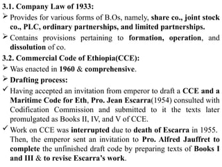 3.1. Company Law of 1933:
 Provides for various forms of B.Os, namely, share co., joint stock
co., PLC, ordinary partnerships, and limited partnerships.
 Contains provisions pertaining to formation, operation, and
dissolution of co.
3.2. Commercial Code of Ethiopia(CCE):
 Was enacted in 1960 & comprehensive.
 Drafting process:
 Having accepted an invitation from emperor to draft a CCE and a
Maritime Code for Eth, Pro. Jean Escarra(1954) consulted with
Codification Commission and submitted to it the texts later
promulgated as Books II, IV, and V of CCE.
 Work on CCE was interrupted due to death of Escarra in 1955.
Then, the emperor sent an invitation to Pro. Alfred Jauffret to
complete the unfinished draft code by preparing texts of Books I
and III & to revise Escarra’s work.
 