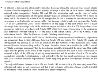 Criminal Unfair Competition
• In addition to the civil and administrative remedies discussed above, the Ethiopian legal system affords
victims of unfair competition a criminal remedy. Although Article 719 of the Criminal Code defines
criminal unfair competition, Articles 720 and 721 also criminalize such specific cases of unfair
competition as infringements of intellectual property rights. In connection with Article 720, it has to be
noted that it “is essentially a form of unfair competition, in that it emphasizes the misconduct of the
wrongdoer in misleading the purchasing public. But its scope is both broader and narrower than Article
133 of the Commercial Code.” These differences in the scope of the said articles have a major
advantage from the vantage point of the victim as long as a violation of Article 720 brings about extra-
contractual liability in accordance with Article 2035 of the Civil Code. Commenting on the similarities
and differences between Article 674 of the Penal Code (which Article 720 of the Criminal Code
mimics) and Article 133 of the Commercial code, Goldberg has this to say:
• Insofar as the act of imitation, the likelihood of misleading customers and the involvement of products
are concerned, there is little difference between Article 674 and Article 133. Article 674 speaks of
infringement and passing off as well as imitation, but for purposes of this discussion these words
essentially mean the same thing. Article 674 says, “in such a manner as to deceive the public,” instead
of “likely to mislead customers,” but the two phrases should be interpreted the same way. One might
argue that the phrase in the Penal Code requires actual confusion, but such a strict construction is
unsound in light of the difficulty of proving actual confusion and the relation of Article 674 to unfair
competition generally. A strict reading is not justified by the fact that penal sanctions are more severe
than civil sanctions, since the requirement of intent adequately protects the offender’s interests in this
regard. …
• The major differences between Article 674 and Article 133 are that Article 674 may apply even if the
offender and victim are not competitors and that it will not apply unless the offender actually intended
to imitate the victim’s mark in such a manner as to deceive the public.
 