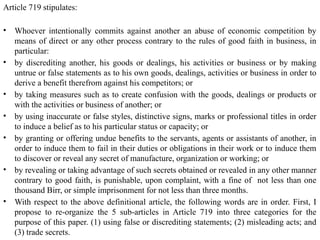 Article 719 stipulates:
• Whoever intentionally commits against another an abuse of economic competition by
means of direct or any other process contrary to the rules of good faith in business, in
particular:
• by discrediting another, his goods or dealings, his activities or business or by making
untrue or false statements as to his own goods, dealings, activities or business in order to
derive a benefit therefrom against his competitors; or
• by taking measures such as to create confusion with the goods, dealings or products or
with the activities or business of another; or
• by using inaccurate or false styles, distinctive signs, marks or professional titles in order
to induce a belief as to his particular status or capacity; or
• by granting or offering undue benefits to the servants, agents or assistants of another, in
order to induce them to fail in their duties or obligations in their work or to induce them
to discover or reveal any secret of manufacture, organization or working; or
• by revealing or taking advantage of such secrets obtained or revealed in any other manner
contrary to good faith, is punishable, upon complaint, with a fine of not less than one
thousand Birr, or simple imprisonment for not less than three months.
• With respect to the above definitional article, the following words are in order. First, I
propose to re-organize the 5 sub-articles in Article 719 into three categories for the
purpose of this paper. (1) using false or discrediting statements; (2) misleading acts; and
(3) trade secrets.
 
