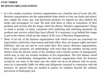 UNIT THREE
BUSINESS ORGANIZATIONS
• In a free market economy, business organizations are a familiar part of every day life.
Business organizations run the supermarkets from which we buy our foods and attires;
they supply the water, gas, and petroleum products we depend on; they publish the
books and newspapers we read. We deal with them so often as consumers of their
products and services that the image which the phrase “business organizations” brings
to mind is usually of entity concerned with marketing and collecting payments for
products and services which they have offered. It is necessary to go behind this image
to get to the entities which are the subject of the Law of Business Organizations.
• Most, if not all, of the business organizations with which lawyers are concerned are
legal entities which have firm-names and head office; they can acquire rights and incur
liabilities, and can sue and be sued under their firm names. Business organizations,
from a legal viewpoint, are undertakings with more than one member, having assets
distinct from the private assets of the members and a formal system of management,
which may or may not include members of the organization. The first feature, initial
plurality of membership, distinguishes the business organization from the business
owned by one man; in the latter case the trader can do as he pleases with its assets,
since he is personally liable for debts and obligations incurred in connection with the
business, no special rules are needed to protect its creditors beyond the ordinary
provisions of bankruptcy law.
 