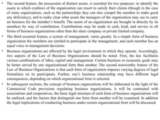• The second feature, the possession of distinct assets, is essential for two purposes: to identify the
assets to which creditors of the organization can resort to satisfy their claims (though in the case
of some organizations, such as the partnerships they can also compel the member to make good
any deficiency), and to make clear what assets the managers of the organization may use to carry
on business for the member’s benefit. The assets of an organization are brought in directly by its
members by way of contribution. Contributions may be made in cash, kind, and service in all
forms of business organizations other than the share company or private limited company.
• The third essential feature, a system of management, varies greatly. In a simple form of business
organization the members are entitled to participate in the management, and each member has an
equal voice in management decisions.
• Business organizations are affected by the legal environment in which they operate. Accordingly,
two aspects of the Law of Business Organizations should be noted. First, the law facilitates
various combinations of labor, capital and management. Certain business or economic goals may
be better served by one organizational form than another. The second noteworthy feature of the
Law of Business Organizations is that each form of organization imposes varying degrees of legal
formalities on its participants. Further, one’s business relationship may have different legal
consequences, depending on which organizational form is selected.
• In subsequent sections, the concept of business organizations will be elaborated in the light of the
Commercial Code provisions regulating business organizations, it will be contrasted with
associations and cooperatives, the basic legal structure of each form of business organizations will
be outlined, and the factors that distinguish one form from another will be examined. In addition
the legal implications of conducting business under certain organizational form will be discussed.
 