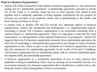What is a Business Organization ?
• Article 210 of the Commercial Code defines a business organization as “any association
arising out of a partnership agreement.” A partnership agreement, pursuant to Article
211 of the Code, is “a contract where by two or more persons who intend to join
together and to cooperate undertake to bring together contribution for the purpose of
carrying out activities of an economic nature and of participating in the profits and
losses arising out there or ,if any.”
• A cursory look at Articles 210 and 223 reveals two important aspects of business
organizations, namely the contractual and institutional ( or, organizational) aspects.
According to article 210 a business organization is an association stemming from a
contract known as “partnership agreement.” Here it is important to note that the word
“association” is a mistranslation of the original French term “le groupment” Article 223
suggests that even if a business organization emanates from a partnership agreement, the
mere fact of concluding a valid partnership agreement is not enough to create a business
organization at law. There is more to the formation of a business organization de jure
than the conclusion of a partnership agreement. In the words of Everett F. Goldberg,
“[a] business organization has an institutional aspect with an existence dependent upon,
but separate from, the partnership agreement.”
• A business organization is a contractual association of two or more persons who
undertake to bring in contribution with a view to carrying out an economic activity. It is
an essential character of a business organization that it should have a profit motive, this
being the feature which distinguishes it from an association.
 