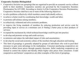 Cooperative Societies Distinguished
• Cooperative Societies are groupings that are organized to provide an economic service without
profit to their members. Cooperative societies are governed by the Cooperative Societies
Proclamation No.147/1998. According to Article 4 of the Cooperative Societies Proclamation,
Cooperative Societies shall have one or more of the following objectives:
• to solve problems collectively which members cannot individually achieve;
• to achieve a better result by coordinating their knowledge, wealth and labor;
• to promote self-reliance among members;
• to collectively, withstand and solve economic problems;
• to improve the living standards of members by reducing production and service costs by
providing input or service at a minimum cost or finding a better price to their products or
services;
• to expand the mechanism by which technical knowledge could be put into practice;
• to develop and promote savings and credit services;
• to minimize and reduce the individual impact of risks and uncertainties;
• to develop the social and economic culture of the members through education and training.
• This form of groupings is generally adopted by groups of individuals who wish to pool their
resources to gain some advantage in the marketplace. Consumer purchasing cooperatives are
formed to obtain lower prices through quantity discounts. Seller marketing cooperatives are
formed to control the market and thereby obtain higher sales prices from consumers. Credit
cooperatives and farmers’ cooperatives are other examples of this form of groupings.
 