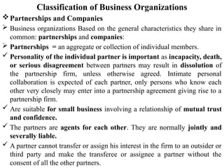Classification of Business Organizations
Partnerships and Companies
 Business organizations Based on the general characteristics they share in
common: partnerships and companies:
 Partnerships = an aggregate or collection of individual members.
 Personality of the individual partner is important as incapacity, death,
or serious disagreement between partners may result in dissolution of
the partnership firm, unless otherwise agreed. Intimate personal
collaboration is expected of each partner, only persons who know each
other very closely may enter into a partnership agreement giving rise to a
partnership firm.
 Are suitable for small business involving a relationship of mutual trust
and confidence.
 The partners are agents for each other. They are normally jointly and
severally liable.
 A partner cannot transfer or assign his interest in the firm to an outsider or
third party and make the transferee or assignee a partner without the
consent of all the other partners.
 