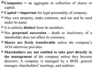 Companies = an aggregate or collection of shares or
capital.
Capital = important for legal personality of company.
May own property, make contracts, and sue and be sued
under its name.
It is entirely distinct from its members.
Has perpetual succession - death or insolvency of a
shareholder does not affect its existence.
Shares are freely transferable unless the company’s
AOA otherwise provides.
Shareholders are not entitled to take part directly in
the management of the company unless they become
directors. A company is managed by a BOD, general
manager, shareholders’ meetings, and auditors.
 