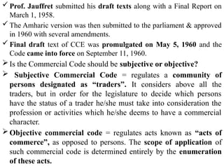  Prof. Jauffret submitted his draft texts along with a Final Report on
March 1, 1958.
 The Amharic version was then submitted to the parliament & approved
in 1960 with several amendments.
 Final draft text of CCE was promulgated on May 5, 1960 and the
Code came into force on September 11, 1960.
Is the Commercial Code should be subjective or objective?
 Subjective Commercial Code = regulates a community of
persons designated as “traders”. It considers above all the
traders, but in order for the legislature to decide which persons
have the status of a trader he/she must take into consideration the
profession or activities which he/she deems to have a commercial
character.
Objective commercial code = regulates acts known as “acts of
commerce”, as opposed to persons. The scope of application of
such commercial code is determined entirely by the enumeration
of these acts.
 