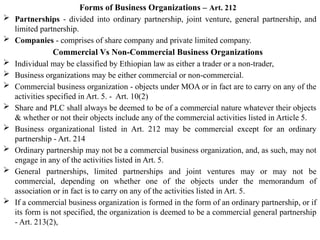 Forms of Business Organizations – Art. 212
 Partnerships - divided into ordinary partnership, joint venture, general partnership, and
limited partnership.
 Companies - comprises of share company and private limited company.
Commercial Vs Non-Commercial Business Organizations
 Individual may be classified by Ethiopian law as either a trader or a non-trader,
 Business organizations may be either commercial or non-commercial.
 Commercial business organization - objects under MOA or in fact are to carry on any of the
activities specified in Art. 5. - Art. 10(2)
 Share and PLC shall always be deemed to be of a commercial nature whatever their objects
& whether or not their objects include any of the commercial activities listed in Article 5.
 Business organizational listed in Art. 212 may be commercial except for an ordinary
partnership - Art. 214
 Ordinary partnership may not be a commercial business organization, and, as such, may not
engage in any of the activities listed in Art. 5.
 General partnerships, limited partnerships and joint ventures may or may not be
commercial, depending on whether one of the objects under the memorandum of
association or in fact is to carry on any of the activities listed in Art. 5.
 If a commercial business organization is formed in the form of an ordinary partnership, or if
its form is not specified, the organization is deemed to be a commercial general partnership
- Art. 213(2),
 