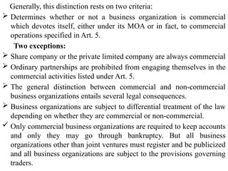 Generally, this distinction rests on two criteria:
 Determines whether or not a business organization is commercial
which devotes itself, either under its MOA or in fact, to commercial
operations specified in Art. 5.
Two exceptions:
 Share company or the private limited company are always commercial
 Ordinary partnerships are prohibited from engaging themselves in the
commercial activities listed under Art. 5.
 The general distinction between commercial and non-commercial
business organizations entails several legal consequences.
 Business organizations are subject to differential treatment of the law
depending on whether they are commercial or non-commercial.
 Only commercial business organizations are required to keep accounts
and only they may go through bankruptcy. But all business
organizations other than joint ventures must register and be publicized
and all business organizations are subject to the provisions governing
traders.
 