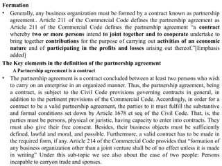 Formation
• Generally, any business organization must be formed by a contract known as partnership
agreement.. Article 211 of the Commercial Code defines the partnership agreement as
Article 211 of the Commercial Code defines the partnership agreement “a contract
whereby two or more persons intend to joint together and to cooperate undertake to
bring together contributions for the purpose of carrying out activities of an economic
nature and of participating in the profits and losses arising out thereof.”[Emphasis
added]
The Key elements in the definition of the partnership agreement
A Partnership agreement is a contract
• The partnership agreement is a contract concluded between at least two persons who wish
to carry on an enterprise in an organized manner. Thus, the partnership agreement, being
a contract, is subject to the Civil Code provisions governing contracts in general, in
addition to the pertinent provisions of the Commercial Code. Accordingly, in order for a
contract to be a valid partnership agreement, the parties to it must fulfill the substantive
and formal conditions set down by Article 1678 et seq of the Civil Code. That, is, the
parties must be persons, physical or juristic, having capacity to enter into contracts. They
must also give their free consent. Besides, their business objects must be sufficiently
defined, lawful and moral, and possible. Furthermore, a valid contract has to be made in
the required form, if any. Article 214 of the Commercial Code provides that “formation of
any business organization other than a joint venture shall be of no effect unless it is made
in writing” Under this sub-topic we see also about the case of two people: Persons
incapable to carryon trade and sponses.
 