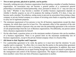 • Two or more persons, physical or juristic, can be parties
• Generally, nothing prevents a business organization from becoming a member of another business
organization. An association may not become a general partner of a commercial general
partnership or commercial limited partnership, since, pursuant to Article 25, it “ may not carry on
any trade.” Whether it may become a member of another business organization depends on
whether it thereby acquires as one of its purposes the making of profits. If it does, it may not
become such a member. Nevertheless, noting seems to prevent an association from joining a share
company or private limited company as a means of investing extra funds or acquiring more funds
to carry out its legitimate purposes.
• The minimum requirement of two persons is true for all business organizations except the share
company, for which there must be at least five. The automatic effect of the operation of the rule
on the minimum number of persons who can enter into the partnership agreement is the exclusion
of sole proprietorships from the Law of Business organizations. Put differently, one person cannot
form a business organization by himself.
• On the other hand, a question arises as to the maximum number of persons who can be members
of a business organization. There is no general limit on the maximum membership size of
business organizations, except in the private limited company where it is fixed at fifty.
• (iii) Intent to Join Together and Cooperate
• For a partnership agreement to be valid, the parties to it must have had the intention “to join
together and to cooperate.” In effect, this is to mean that the parties to the partnership agreement
acted in the way they did with a view to forming a business organization. In addition, they must
have intended to collaborate on an equal footing though they all need not intend to participate in
the management and control of the business organization. The degree of collaboration expected
from members varies from one form of business organization to another.
 