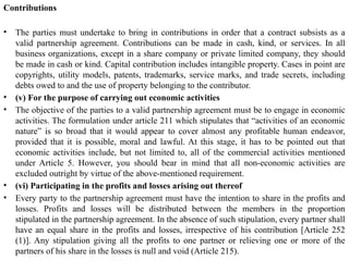 Contributions
• The parties must undertake to bring in contributions in order that a contract subsists as a
valid partnership agreement. Contributions can be made in cash, kind, or services. In all
business organizations, except in a share company or private limited company, they should
be made in cash or kind. Capital contribution includes intangible property. Cases in point are
copyrights, utility models, patents, trademarks, service marks, and trade secrets, including
debts owed to and the use of property belonging to the contributor.
• (v) For the purpose of carrying out economic activities
• The objective of the parties to a valid partnership agreement must be to engage in economic
activities. The formulation under article 211 which stipulates that “activities of an economic
nature” is so broad that it would appear to cover almost any profitable human endeavor,
provided that it is possible, moral and lawful. At this stage, it has to be pointed out that
economic activities include, but not limited to, all of the commercial activities mentioned
under Article 5. However, you should bear in mind that all non-economic activities are
excluded outright by virtue of the above-mentioned requirement.
• (vi) Participating in the profits and losses arising out thereof
• Every party to the partnership agreement must have the intention to share in the profits and
losses. Profits and losses will be distributed between the members in the proportion
stipulated in the partnership agreement. In the absence of such stipulation, every partner shall
have an equal share in the profits and losses, irrespective of his contribution [Article 252
(1)]. Any stipulation giving all the profits to one partner or relieving one or more of the
partners of his share in the losses is null and void (Article 215).
 