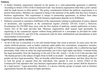 Publicity
• A further formality requirement imposed on the parties to a valid partnership agreement is publicity.
According to Article 219(1) of the Commercial Code “any business organization other than a joint venture
shall be made known to third parties.” The policy consideration behind the publicity requirement is to
protect third parties. Members are required to bring to the attention of the public that they have formed a
business organization. This requirement is unique to partnership agreements, as distinct from other
contracts, because the very existence of the business organization depends on its fulfillment.
• Publicity consisted in cumulative fulfillment of the requirements relating to publication of notice, deposit
of documents, and registration in the commercial register [Articles 220-224, Com.C.]. However,
Proclamation No.376/2003 does away with the first element of publicity, namely publication of notice.
Article 2(2) of the same provides that “Business organizations shall acquire legal personality by
registering in the commercial register without being publicized in a newspaper as provided for under
Article 87,219,220,223, and 224 of the commercial code for their establishment and amendments to their
memorandum of associations.”
Legal Personality and its Attribute
• As far as the law is concerned, it is not only human beings who count as persons. In some cases, the law
creates artificial persons, such as bodies corporate under public law, associations, cooperative societies,
and business organizations, which are dealt with legally as if they were people; this is called having legal
personality. Only when an entity has legal personality can it have legal rights and duties. A human being
has legal personality from the beginning to the end of his life. Article 1 of the Civil Code provides that
“the human person is the subject of rights from its birth to its death.” In addition to individuals, groups of
people can have legal personality. They are broadly called business organizations, and they allow the law
to treat the group as separate from the individuals who operate or own it. Article 210(2) of the
Commercial Code stipulates that “any business organization other than a joint venture shall be deemed to
be a legal person.” Legal personality, therefore, is a device whereby groups of people such as business
organizations become the subject of rights and duties.
 