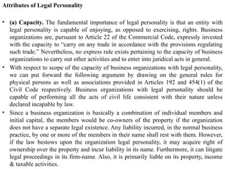 Attributes of Legal Personality
• (a) Capacity. The fundamental importance of legal personality is that an entity with
legal personality is capable of enjoying, as opposed to exercising, rights. Business
organizations are, pursuant to Article 22 of the Commercial Code, expressly invested
with the capacity to “carry on any trade in accordance with the provisions regulating
such trade.” Nevertheless, no express rule exists pertaining to the capacity of business
organizations to carry out other activities and to enter into juridical acts in general.
• With respect to scope of the capacity of business organizations with legal personality,
we can put forward the following argument by drawing on the general rules for
physical persons as well as associations provided in Articles 192 and 454(1) of the
Civil Code respectively. Business organizations with legal personality should be
capable of performing all the acts of civil life consistent with their nature unless
declared incapable by law.
• Since a business organization is basically a combination of individual members and
initial capital, the members would be co-owners of the property if the organization
does not have a separate legal existence. Any liability incurred, in the normal business
practice, by one or more of the members in their name shall rest with them. However,
if the law bestows upon the organization legal personality, it may acquire right of
ownership over the property and incur liability in its name. Furthermore, it can litigate
legal proceedings in its firm-name. Also, it is primarily liable on its property, income
& taxable activities.
 