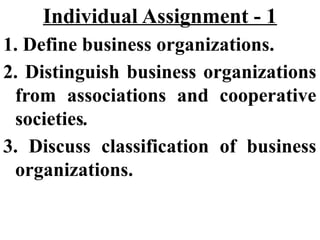Individual Assignment - 1
1. Define business organizations.
2. Distinguish business organizations
from associations and cooperative
societies.
3. Discuss classification of business
organizations.
 