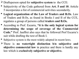 Draftsperson opted for subjective system to the CCE:
 Subjectivity of the Code gathered from Art. 5 and 10. Article
5 incorporates a list of commercial activities secondarily.
 Logical organization of the Law of Traders and B.Os. Law
of Traders and B.Os, as found in Books I and II of the CCE,
regulates a group of persons called traders and B.Os.
 According to Prof. Escarra, “it is the only logical system for
determining the scope of coverage of the Commercial
Code.” Prof. Jauffret also says that he followed Prof Escarra’s
suit while drafting the text of Book I.
 Subjective system is the most widely adopted in recent laws.
There is no watertight distinction b/n subjective and
objective commercial law in practice and there is hardly any
law which is exclusively subjective or objective.
 