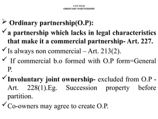 UNIT FOUR
ORDINARY PARTNERSHIP
 Ordinary partnership(O.P):
a partnership which lacks in legal characteristics
that make it a commercial partnership- Art. 227.
Is always non commercial – Art. 213(2).
 If commercial b.o formed with O.P form=General
P.
Involuntary joint ownership- excluded from O.P -
Art. 228(1).Eg. Succession property before
partition.
Co-owners may agree to create O.P.
 